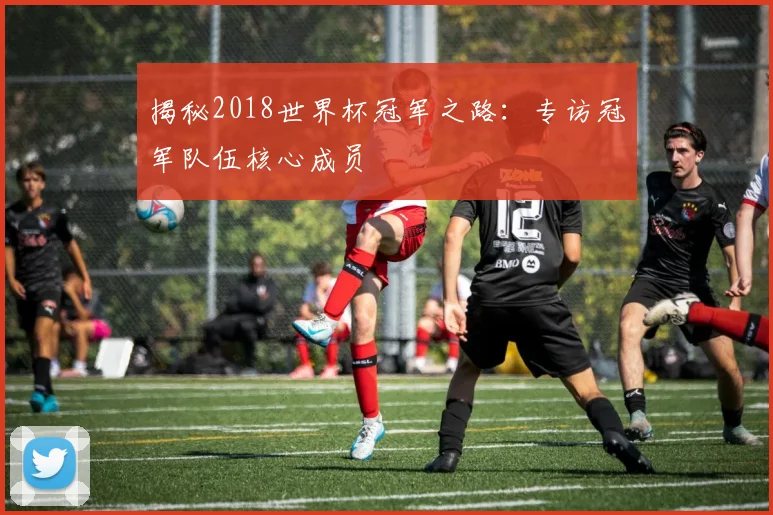 揭秘2018世界杯冠军之路：专访冠军队伍核心成员
